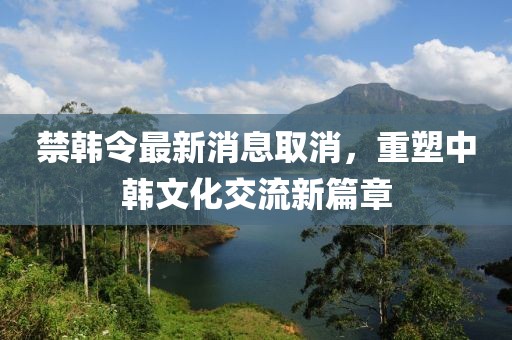 禁韓令最新消息取消，重塑中韓文化交流新篇章