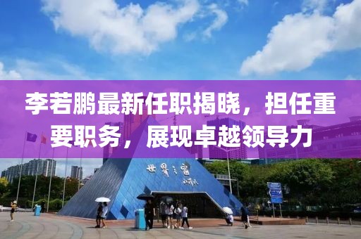 李若鵬最新任職揭曉，擔任重要職務，展現卓越領導力