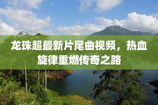 龍珠超最新片尾曲視頻，熱血旋律重燃傳奇之路