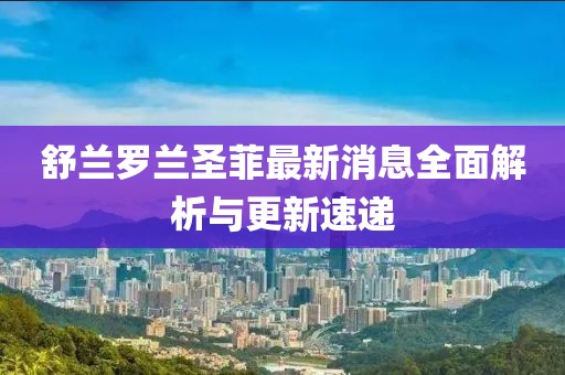 舒蘭羅蘭圣菲最新消息全面解析與更新速遞
