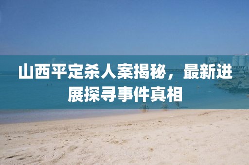 山西平定殺人案揭秘，最新進(jìn)展探尋事件真相