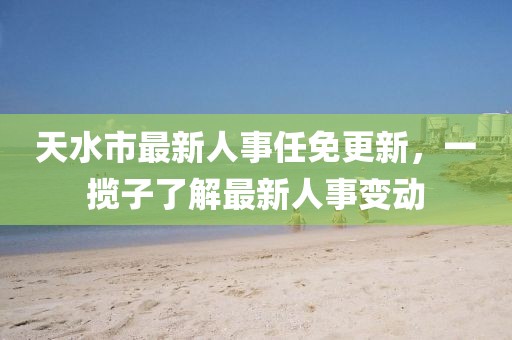 天水市最新人事任免更新，一攬子了解最新人事變動(dòng)