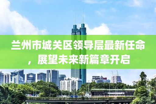 蘭州市城關(guān)區(qū)領(lǐng)導(dǎo)層最新任命，展望未來新篇章開啟