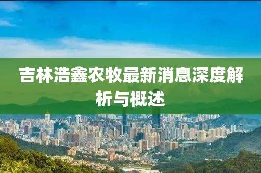 吉林浩鑫農(nóng)牧最新消息深度解析與概述