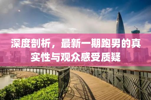 深度剖析，最新一期跑男的真實(shí)性與觀眾感受質(zhì)疑
