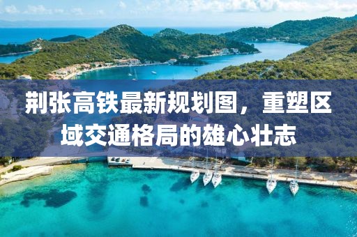 荊張高鐵最新規(guī)劃圖，重塑區(qū)域交通格局的雄心壯志