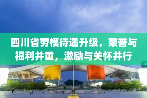 四川省勞模待遇升級，榮譽(yù)與福利并重，激勵與關(guān)懷并行