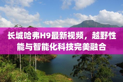 長城哈弗H9最新視頻，越野性能與智能化科技完美融合