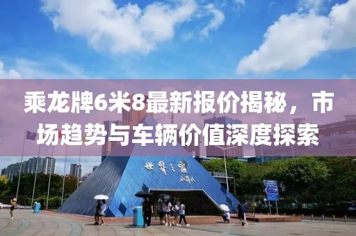 乘龍牌6米8最新報價揭秘，市場趨勢與車輛價值深度探索
