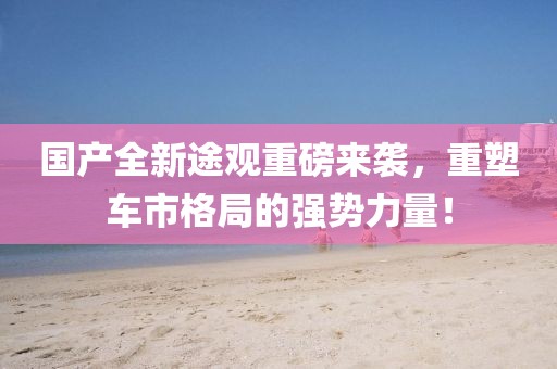 國(guó)產(chǎn)全新途觀重磅來(lái)襲，重塑車市格局的強(qiáng)勢(shì)力量！