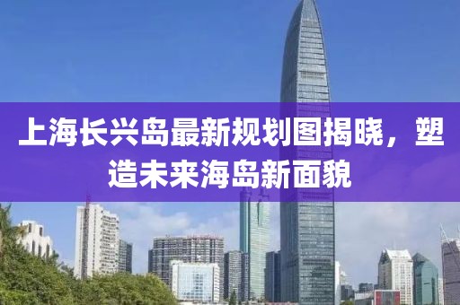 上海長興島最新規(guī)劃圖揭曉，塑造未來海島新面貌