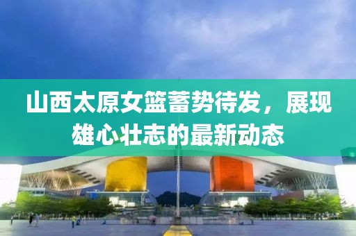 山西太原女籃蓄勢待發(fā)，展現(xiàn)雄心壯志的最新動態(tài)