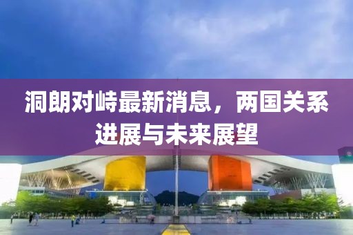 洞朗對峙最新消息，兩國關系進展與未來展望
