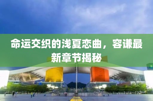 命運交織的淺夏戀曲，容謙最新章節(jié)揭秘