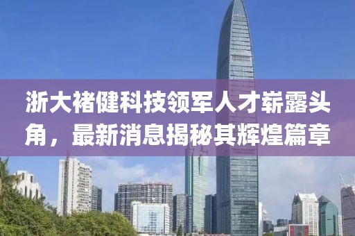 浙大褚健科技領(lǐng)軍人才嶄露頭角，最新消息揭秘其輝煌篇章