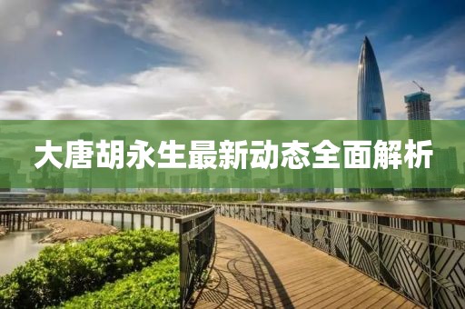 大唐胡永生最新動(dòng)態(tài)全面解析