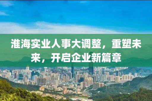 淮海實業(yè)人事大調(diào)整，重塑未來，開啟企業(yè)新篇章