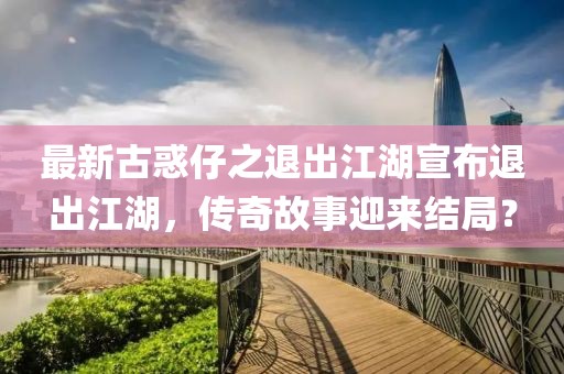 最新古惑仔之退出江湖宣布退出江湖，傳奇故事迎來結局？