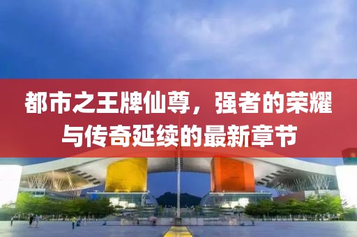 都市之王牌仙尊，強(qiáng)者的榮耀與傳奇延續(xù)的最新章節(jié)