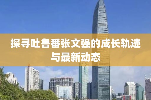探尋吐魯番張文強(qiáng)的成長軌跡與最新動態(tài)
