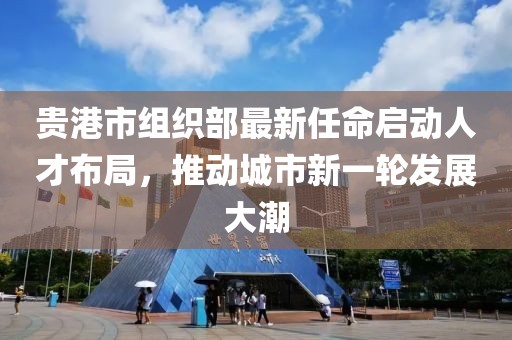 貴港市組織部最新任命啟動(dòng)人才布局，推動(dòng)城市新一輪發(fā)展大潮