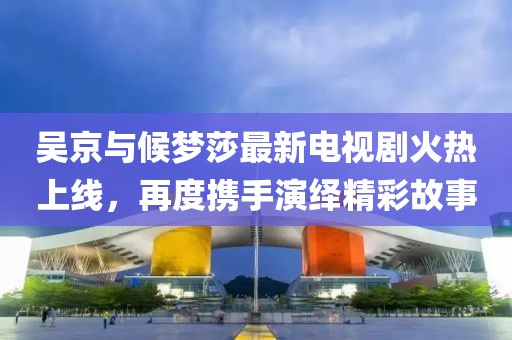 吳京與候夢(mèng)莎最新電視劇火熱上線，再度攜手演繹精彩故事