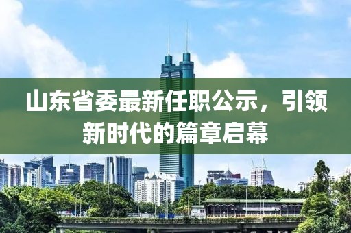 山東省委最新任職公示，引領(lǐng)新時代的篇章啟幕
