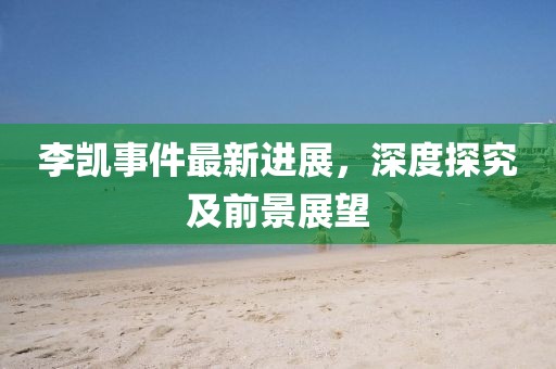李凱事件最新進(jìn)展，深度探究及前景展望