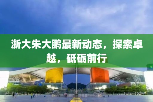 浙大朱大鵬最新動態(tài)，探索卓越，砥礪前行