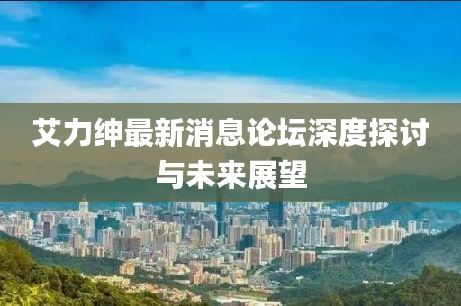 艾力紳最新消息論壇深度探討與未來展望