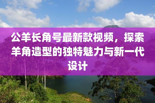 公羊長(zhǎng)角號(hào)最新款視頻，探索羊角造型的獨(dú)特魅力與新一代設(shè)計(jì)