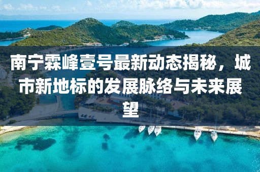 南寧霖峰壹號最新動(dòng)態(tài)揭秘，城市新地標(biāo)的發(fā)展脈絡(luò)與未來展望
