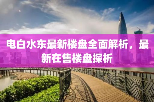 電白水東最新樓盤全面解析，最新在售樓盤探析