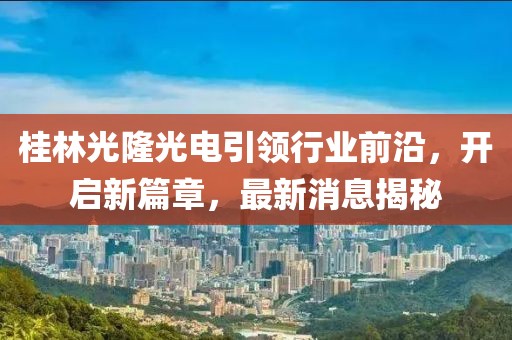 桂林光隆光電引領(lǐng)行業(yè)前沿，開啟新篇章，最新消息揭秘