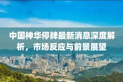 中國神華停牌最新消息深度解析，市場反應(yīng)與前景展望