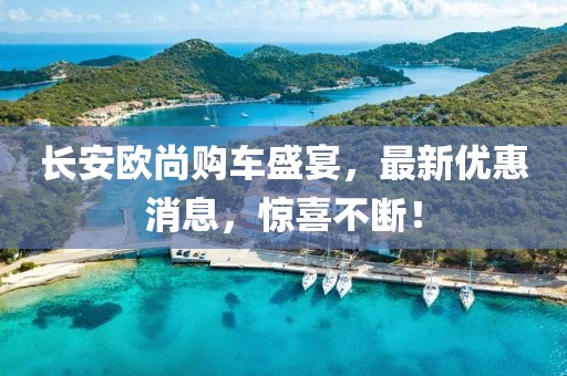 長安歐尚購車盛宴，最新優(yōu)惠消息，驚喜不斷！