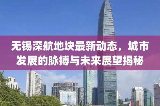 無錫深航地塊最新動態(tài)，城市發(fā)展的脈搏與未來展望揭秘