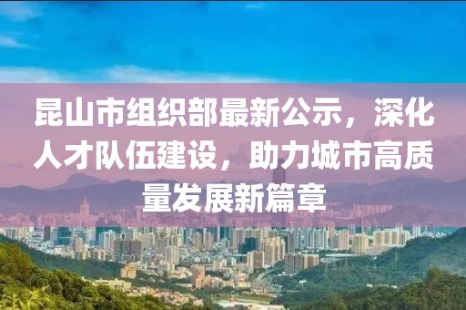 昆山市組織部最新公示，深化人才隊伍建設，助力城市高質量發(fā)展新篇章