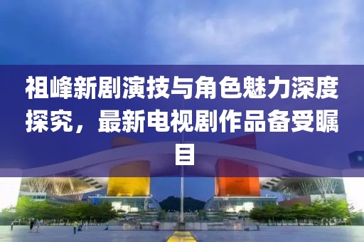 祖峰新劇演技與角色魅力深度探究，最新電視劇作品備受矚目