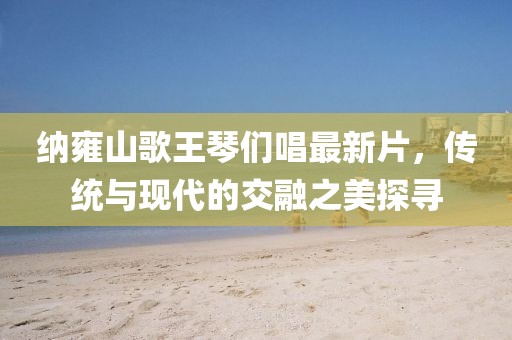 納雍山歌王琴們唱最新片，傳統(tǒng)與現(xiàn)代的交融之美探尋