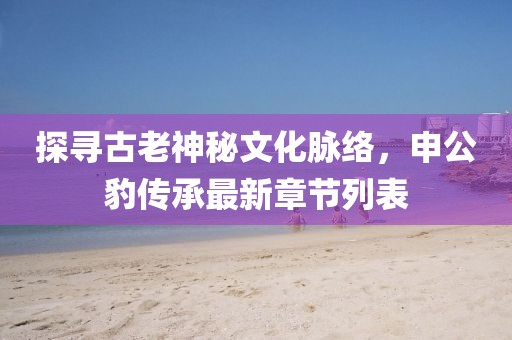 探尋古老神秘文化脈絡(luò)，申公豹傳承最新章節(jié)列表