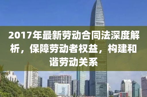 2017年最新勞動合同法深度解析，保障勞動者權(quán)益，構(gòu)建和諧勞動關(guān)系