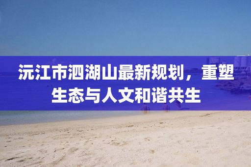 沅江市泗湖山最新規(guī)劃，重塑生態(tài)與人文和諧共生