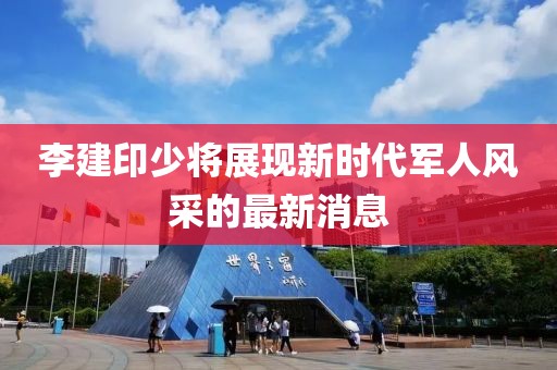 李建印少將展現(xiàn)新時代軍人風(fēng)采的最新消息