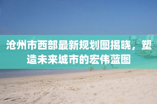 滄州市西部最新規(guī)劃圖揭曉，塑造未來(lái)城市的宏偉藍(lán)圖