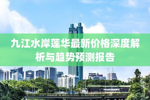 九江水岸蓮華最新價格深度解析與趨勢預(yù)測報告