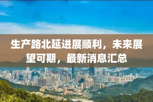 生產(chǎn)路北延進(jìn)展順利，未來展望可期，最新消息匯總