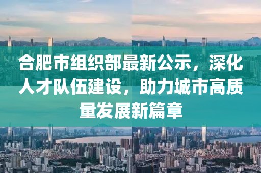 合肥市組織部最新公示，深化人才隊(duì)伍建設(shè)，助力城市高質(zhì)量發(fā)展新篇章