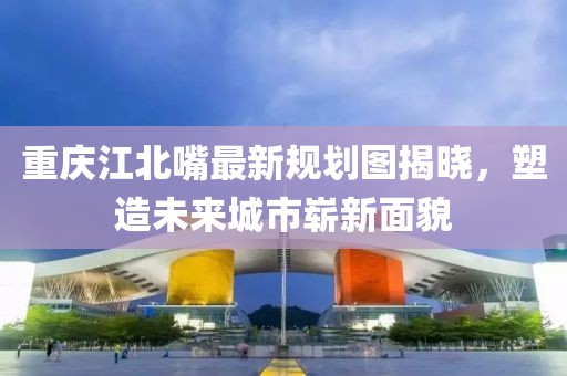 重慶江北嘴最新規(guī)劃圖揭曉，塑造未來城市嶄新面貌