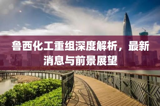 魯西化工重組深度解析，最新消息與前景展望